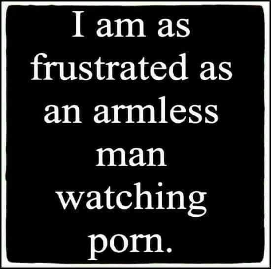 being human - I am as frustrated as an armless man watching porn.