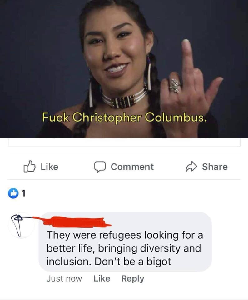 happy indigenous people's day - Fuck Christopher Columbus. Comment They were refugees looking for a better life, bringing diversity and inclusion. Don't be a bigot Just now