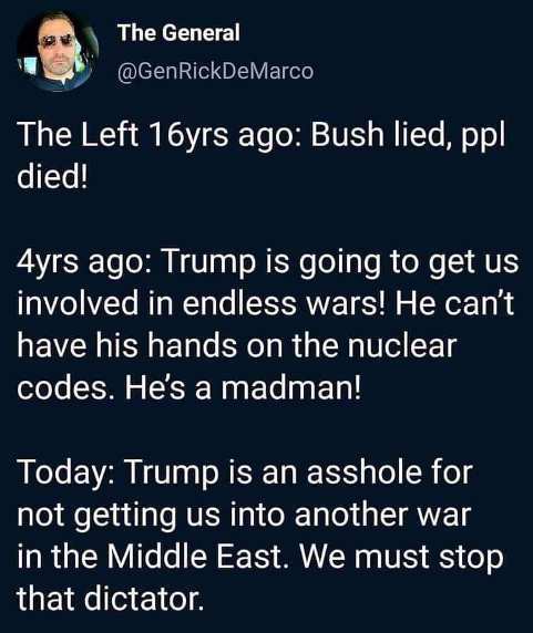 material - The General The Left 16yrs ago Bush lied, ppl, died! 4yrs ago Trump is going to get us involved in endless wars! He can't have his hands on the nuclear codes. He's a madman! Today Trump is an asshole for not getting us into another war in the M