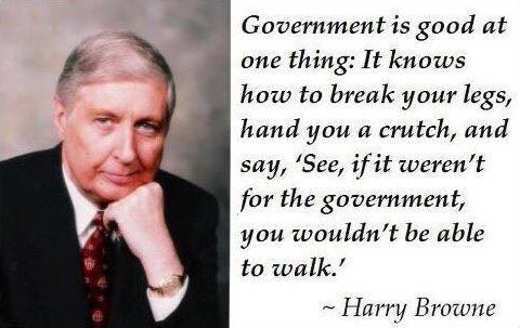 harry browne quotes - Government is good at one thing It knows how to break your legs, hand you a crutch, and say, 'See, if it weren't for the government, you wouldn't be able to walk.' ~Harry Browne