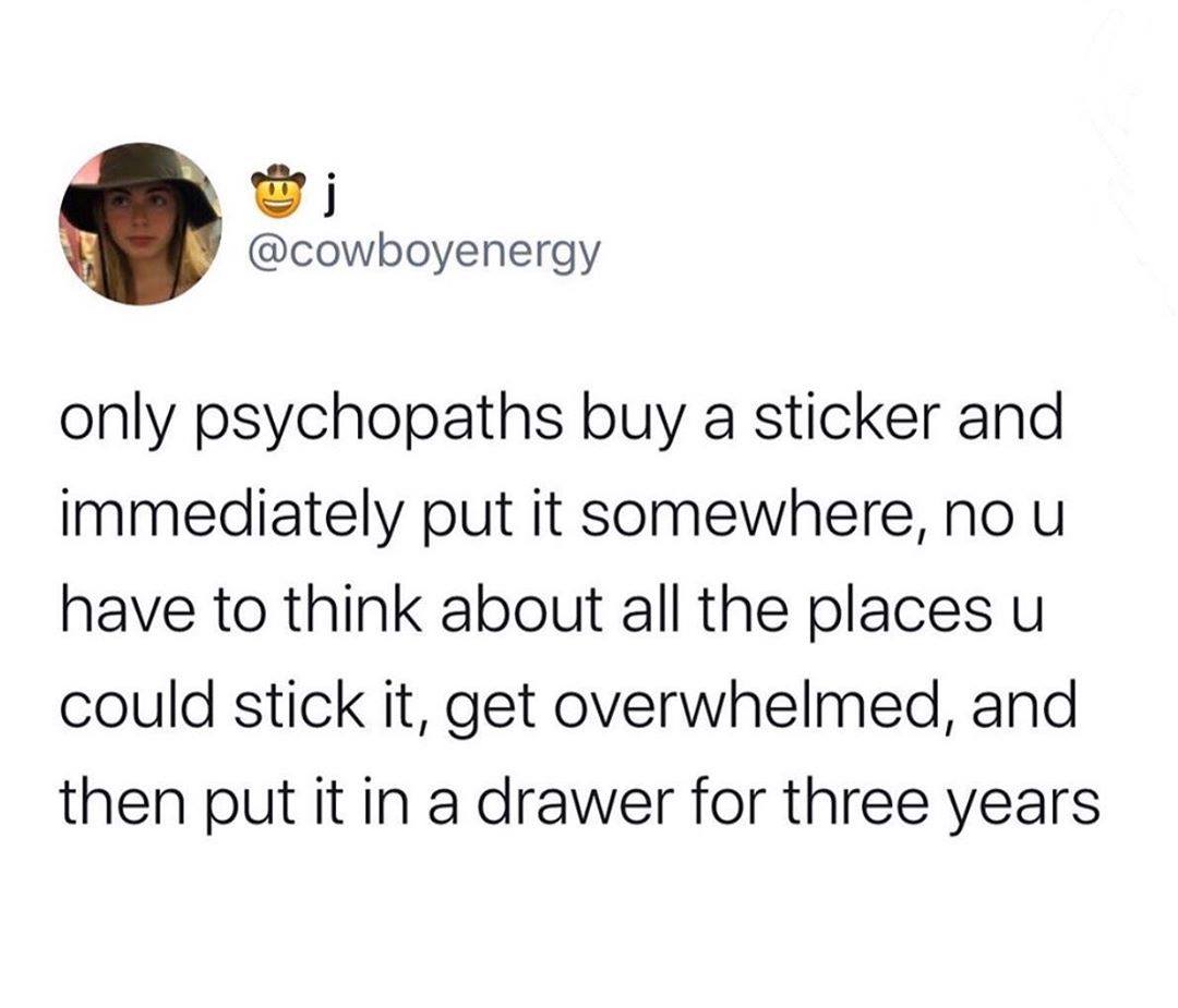 only psychopaths buy a sticker and immediately put it somewhere, no u have to think about all the places u could stick it, get overwhelmed, and then put it in a drawer for three years