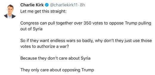 document - Charlie Kirk .8h Let me get this straight Congress can pull together over 350 votes to oppose Trump pulling out of Syria So if they want endless wars so badly, why don't they just use those votes to authorize a war? Because they don't care abou