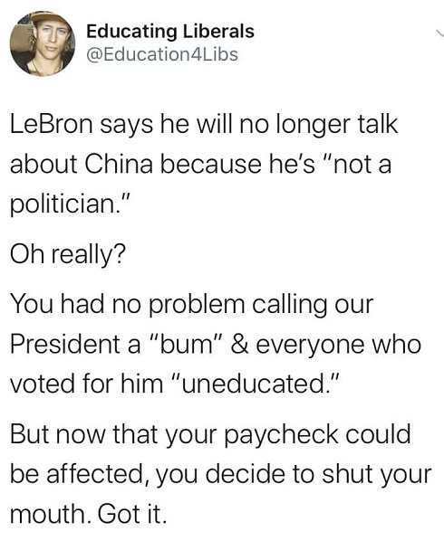 Educating Liberals LeBron says he will no longer talk about China because he's "not a politician." Oh really? You had no problem calling our President a "bum" & everyone who voted for him "uneducated." But now that your paycheck could be affected, you…