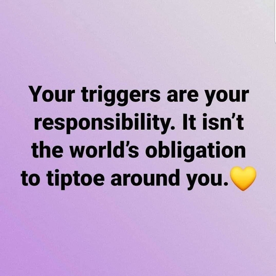Your triggers are your responsibility. It isn't the world's obligation to tiptoe around you.