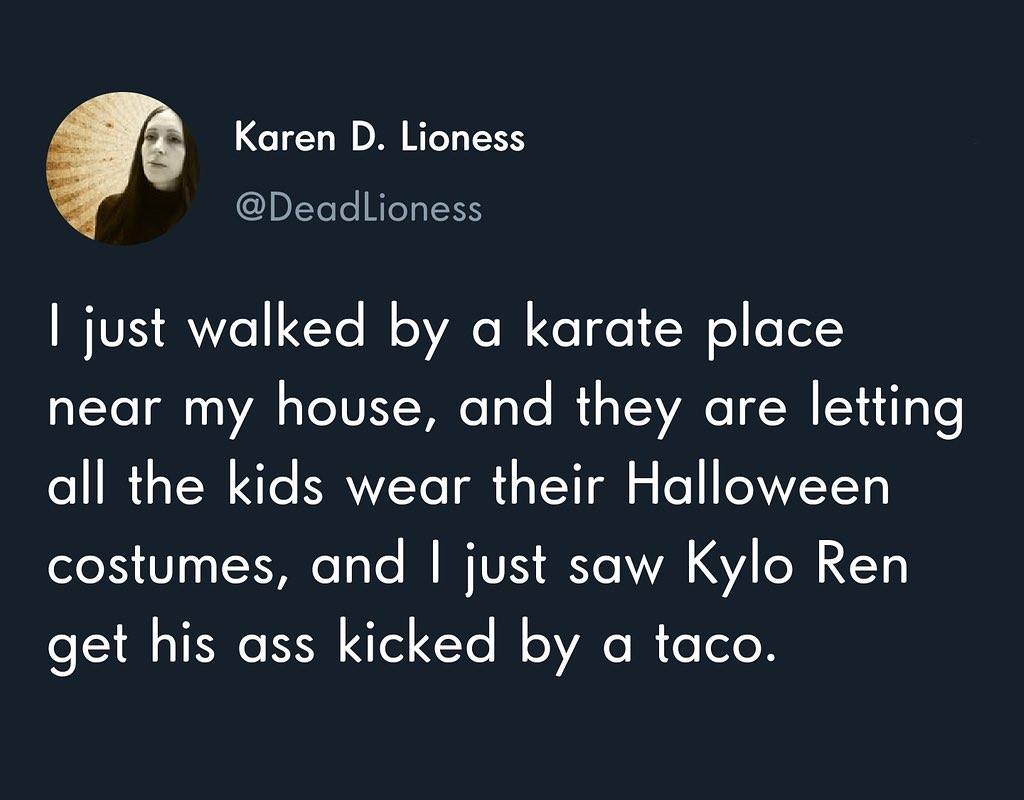 photo caption - Karen D. Lioness I just walked by a karate place near my house, and they are letting all the kids wear their Halloween costumes, and I just saw Kylo Ren get his ass kicked by a taco.