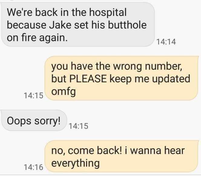 document - We're back in the hospital because Jake set his butthole on fire again. you have the wrong number, but Please keep me updated omfg Oops sorry! no, come back! i wanna hear everything