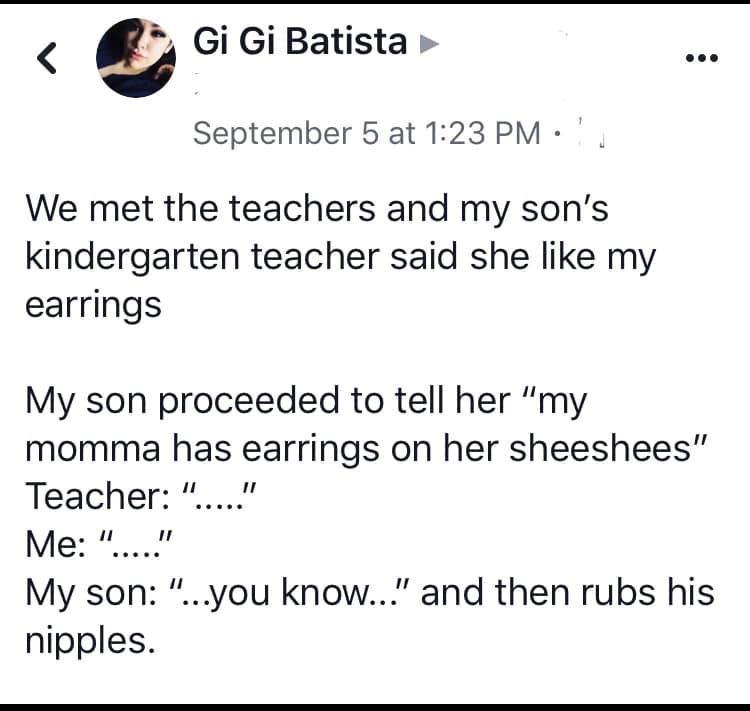 angle - Gi Gi Batista September 5 at ', We met the teachers and my son's kindergarten teacher said she my earrings My son proceeded to tell her "my momma has earrings on her sheeshees" Teacher "....." Me "....." My son "...you know..." and then rubs his n