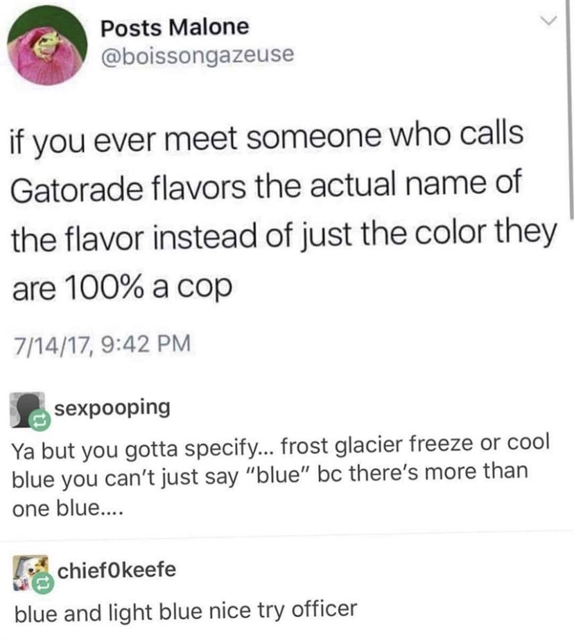 gatorade flavor meme - Posts Malone if you ever meet someone who calls Gatorade flavors the actual name of the flavor instead of just the color they are 100% a cop 71417, sexpooping Ya but you gotta specify... frost glacier freeze or cool blue you can't j