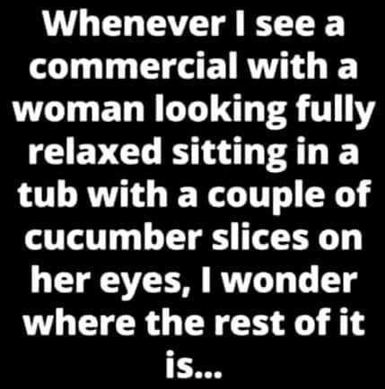 need your closeness - Whenever I see a commercial with a woman looking fully relaxed sitting in a tub with a couple of cucumber slices on her eyes, I wonder where the rest of it is...