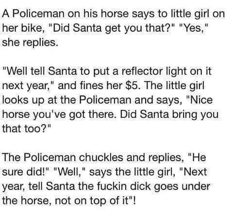 Joke - A Policeman on his horse says to little girl on her bike, "Did Santa get you that?" "Yes," she replies. "Well tell Santa to put a reflector light on it next year," and fines her $5. The little girl looks up at the Policeman and says, "Nice horse yo