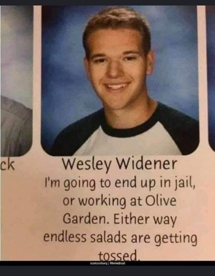 wesley widener - ck Wesley Widener I'm going to end up in jail, or working at Olive Garden. Either way endless salads are getting tossed