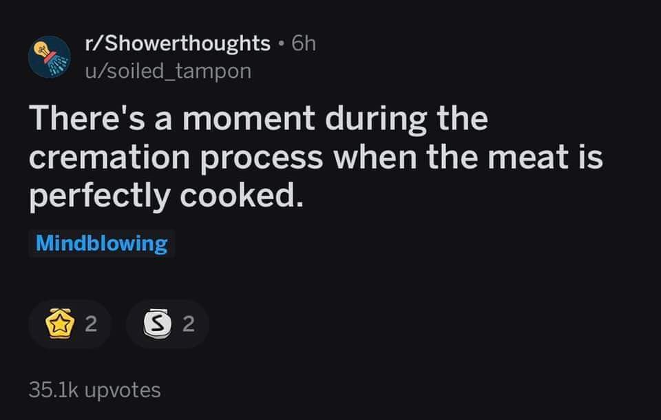 atmosphere - @ rShowerthoughts . 6h u soiled_tampon There's a moment during the cremation process when the meat is perfectly cooked. Mindblowing 2 2 upvotes