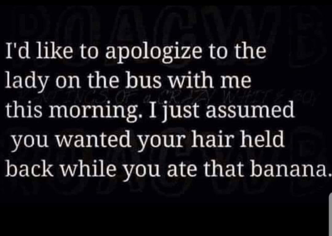 darkness - I'd to apologize to the lady on the bus with me this morning. I just assumed you wanted your hair held back while you ate that banana.
