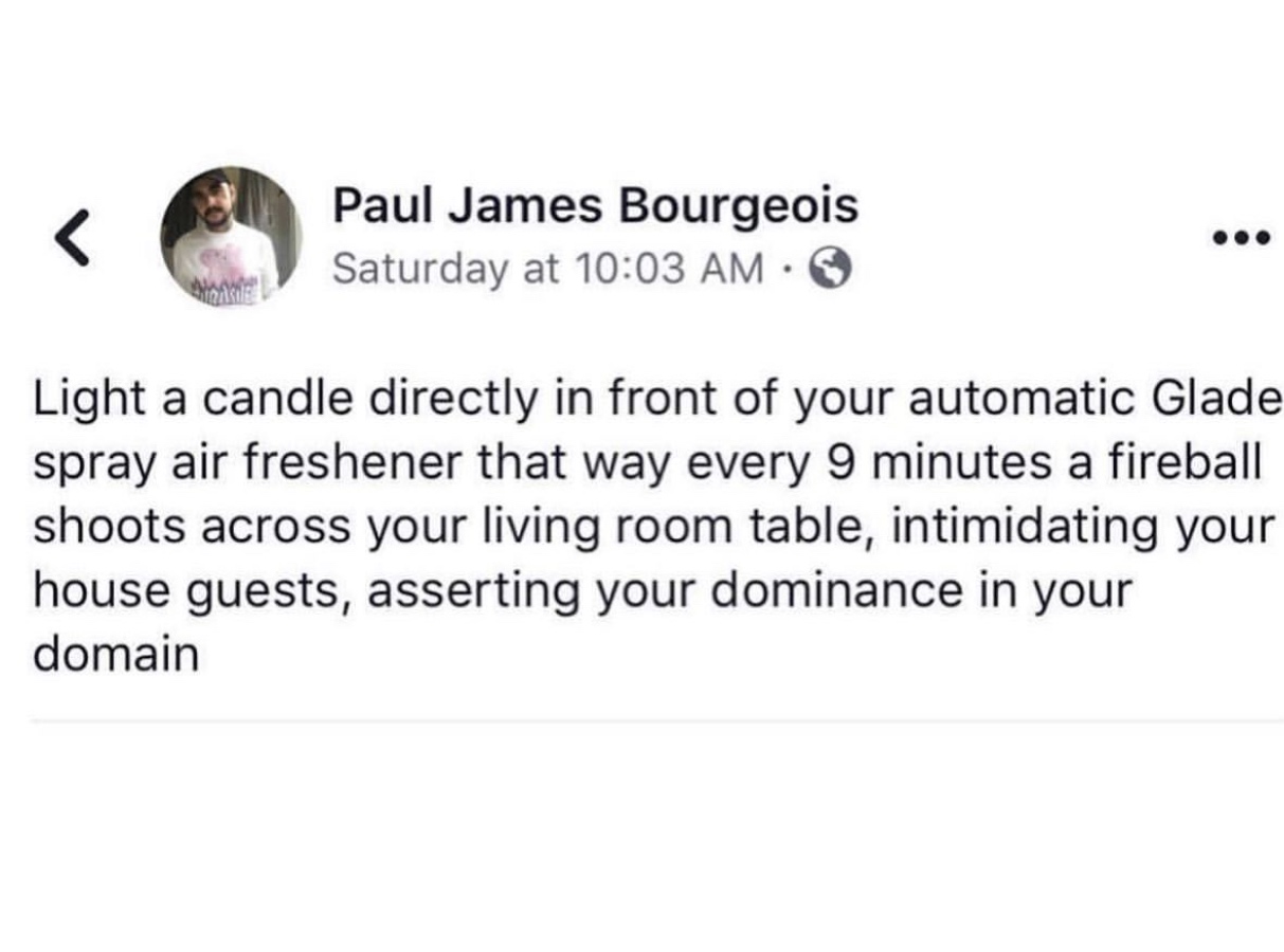 body jewelry - Paul James Bourgeois Saturday at Light a candle directly in front of your automatic Glade spray air freshener that way every 9 minutes a fireball shoots across your living room table, intimidating your house guests, asserting your dominance