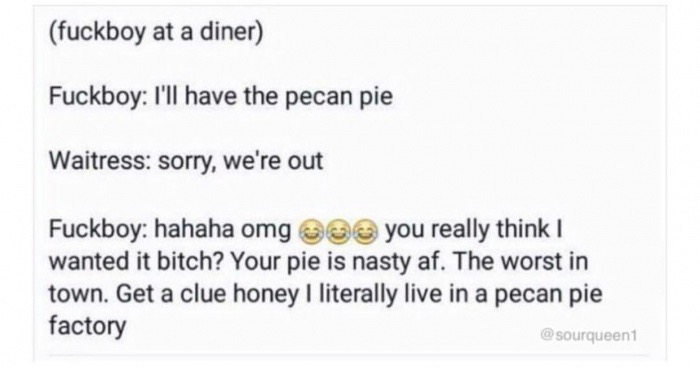 document - fuckboy at a diner Fuckboy I'll have the pecan pie Waitress sorry, we're out Fuckboy hahaha omg o you really think I wanted it bitch? Your pie is nasty af. The worst in town. Get a clue honey I literally live in a pecan pie factory