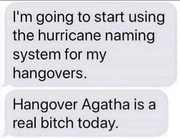 material - I'm going to start using the hurricane naming system for my hangovers. Hangover Agatha is a real bitch today.