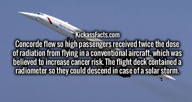 airline - KickassFacts.com Concorde flew so high passengers received twice the dose of radiation from flying in a conventional aircraft, which was believed to increase cancer risk. The flight deck contained a radiometer so they could descend in case of a 