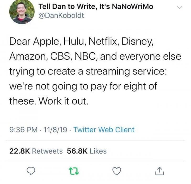 too many streaming services - Tell Dan to Write, It's NaNoWriMo Dear Apple, Hulu, Netflix, Disney, Amazon, Cbs, Nbc, and everyone else trying to create a streaming service we're not going to pay for eight of these. Work it out. 11819 Twitter Web Client