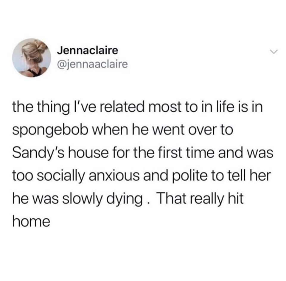 point - Jennaclaire the thing I've related most to in life is in spongebob when he went over to Sandy's house for the first time and was too socially anxious and polite to tell her he was slowly dying. That really hit home