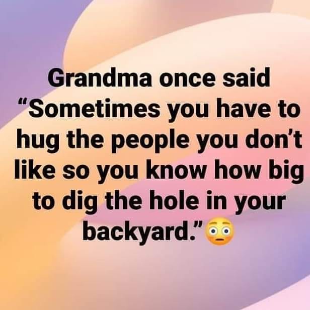 love - Grandma once said "Sometimes you have to hug the people you don't so you know how big to dig the hole in your backyard."