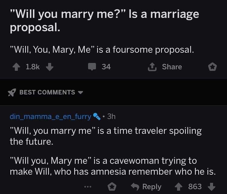 Marriage - "Will you marry me?" Is a marriage proposal. "Will, You, Mary, Me" is a foursome proposal. 34 1 Best din mamma_e_en_furry 3h "Will, you marry me" is a time traveler spoiling the future. "Will you, Mary me" is a cavewoman trying to make Will, wh