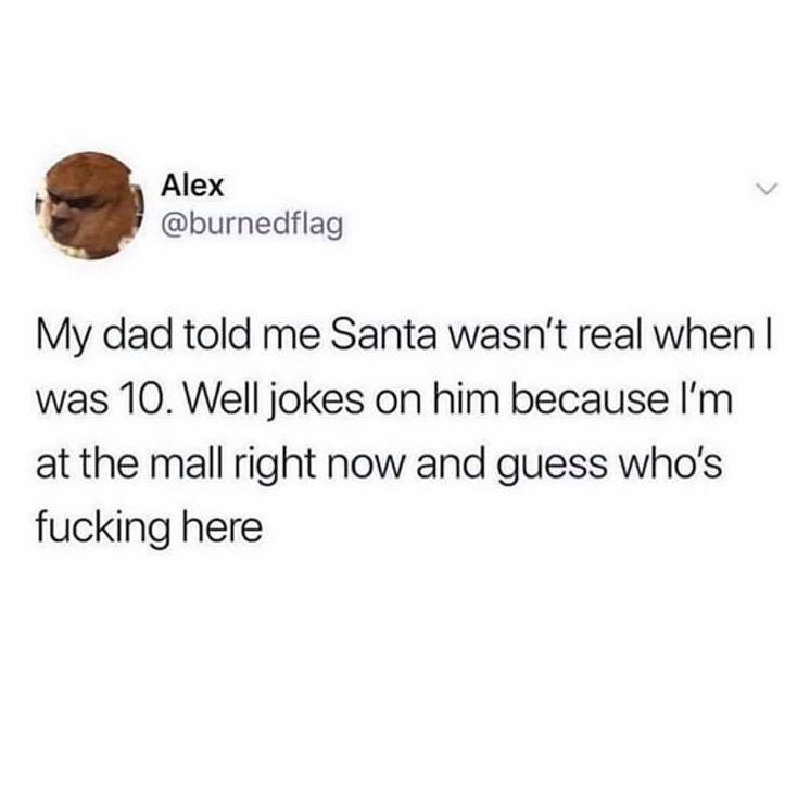 jet li you are killing yourself - Alex My dad told me Santa wasn't real when I was 10. Well jokes on him because I'm at the mall right now and guess who's fucking here