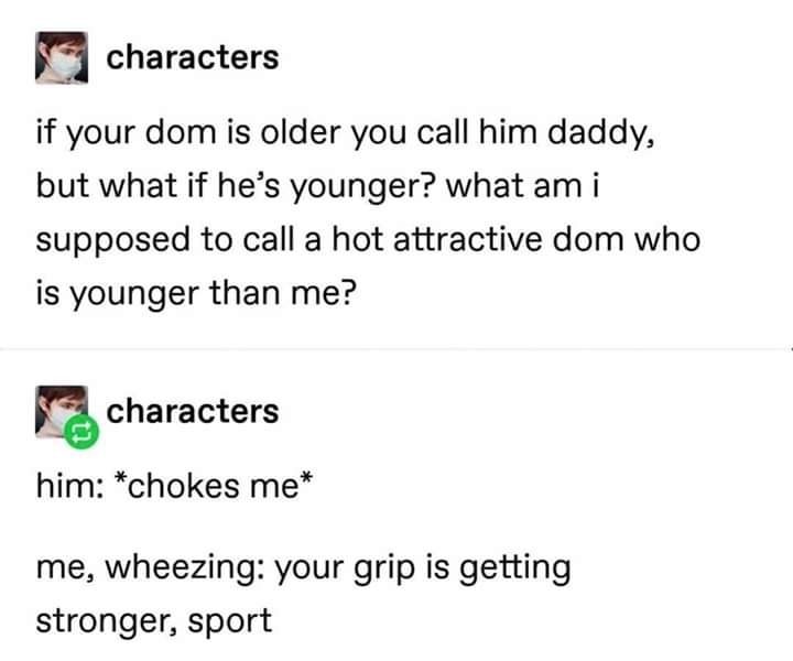 document - characters if your dom is older you call him daddy, but what if he's younger? what am i supposed to call a hot attractive dom who is younger than me? characters him chokes me me, wheezing your grip is getting stronger, sport