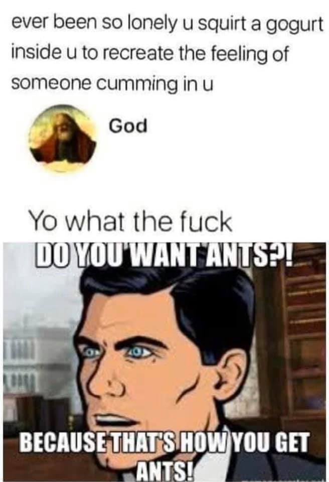 sterling archer - ever been so lonely u squirt a gogurt inside u to recreate the feeling of someone cumming in u God Yo what the fuck Do You Want Ants! Because That'S How You Get Ants!