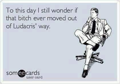 my life is better than yours - To this day I still wonder if that bitch ever moved out of Ludacris' way. someecards user card