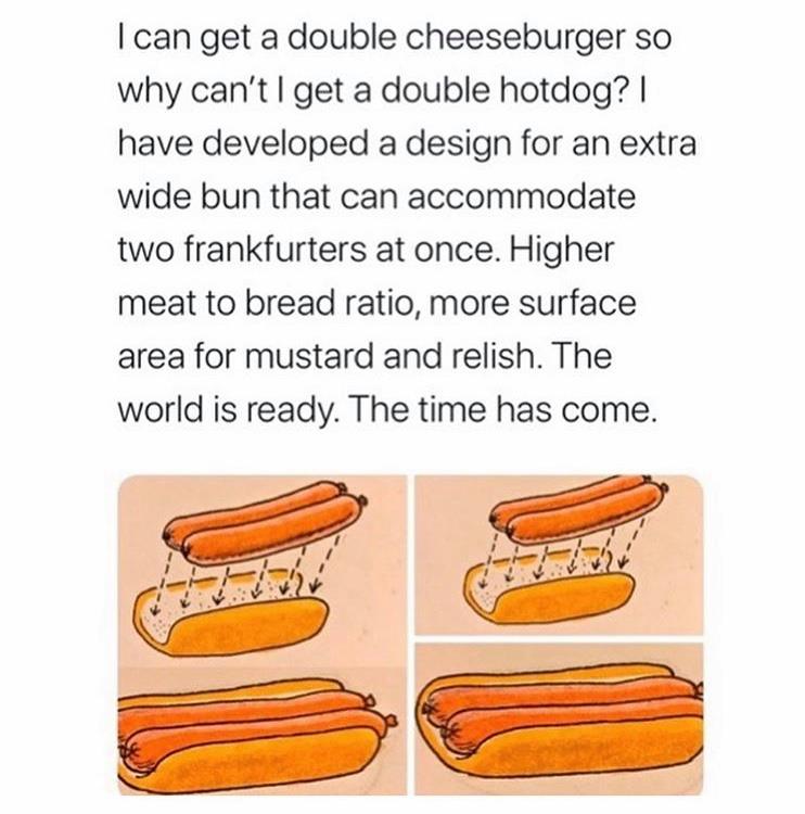 double hot dog bun meme - I can get a double cheeseburger so why can't I get a double hotdog? | have developed a design for an extra wide bun that can accommodate two frankfurters at once. Higher meat to bread ratio, more surface area for mustard and reli