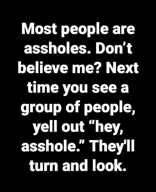 stupid people - Most people are assholes. Don't believe me? Next time you see a group of people, yell out "hey, asshole. They'll turn and look.