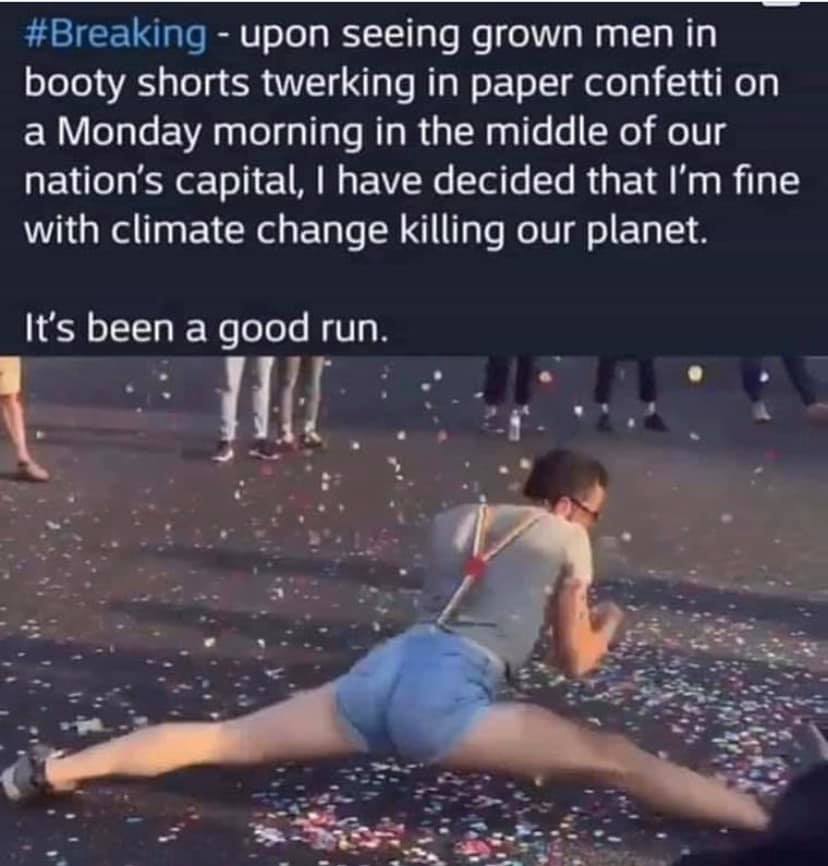 booty shorts men - upon seeing grown men in booty shorts twerking in paper confetti on a Monday morning in the middle of our nation's capital, I have decided that I'm fine with climate change killing our planet. It's been a good run.