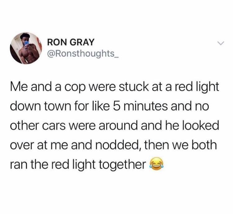 just farded and shidded and camed - Ron Gray Me and a cop were stuck at a red light down town for 5 minutes and no other cars were around and he looked over at me and nodded, then we both ran the red light together