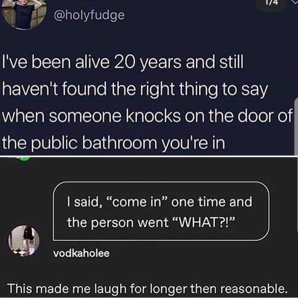 boy gave a girl 13 - 14 I've been alive 20 years and still haven't found the right thing to say when someone knocks on the door of the public bathroom you're in I said, "come in one time and the person went "What?!" vodkaholee This made me laugh for longe