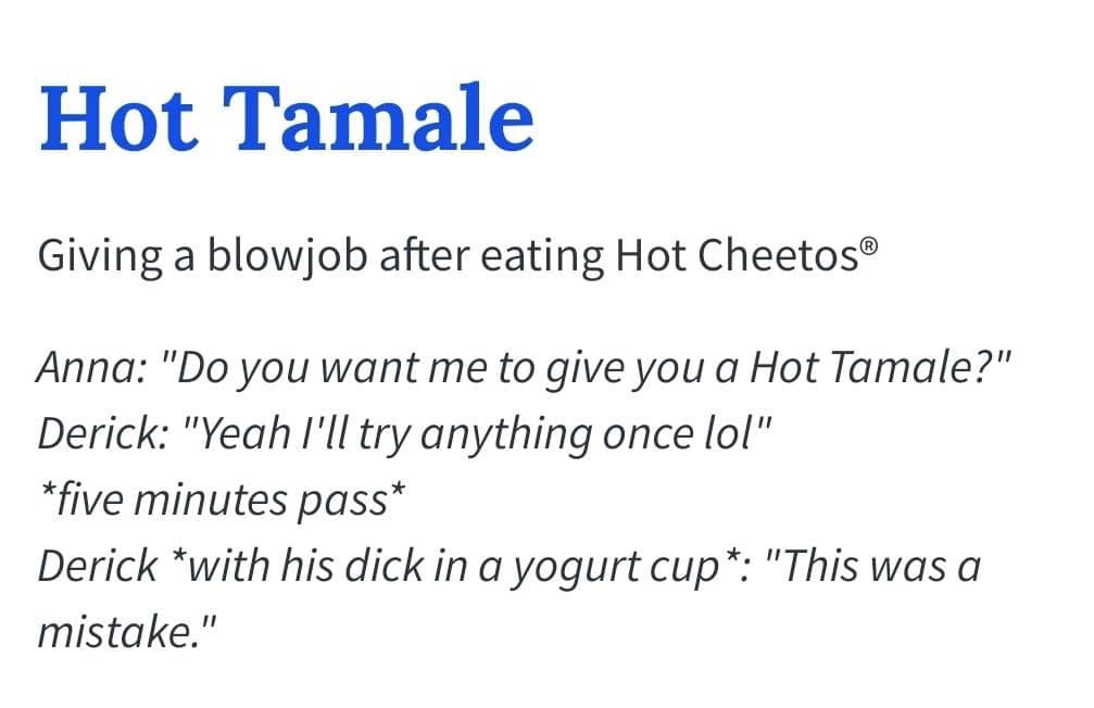 angle - Hot Tamale Giving a blowjob after eating Hot Cheetos Anna "Do you want me to give you a Hot Tamale?" Derick "Yeah I'll try anything once lol" five minutes pass Derick with his dick in a yogurt cup "This was a mistake."