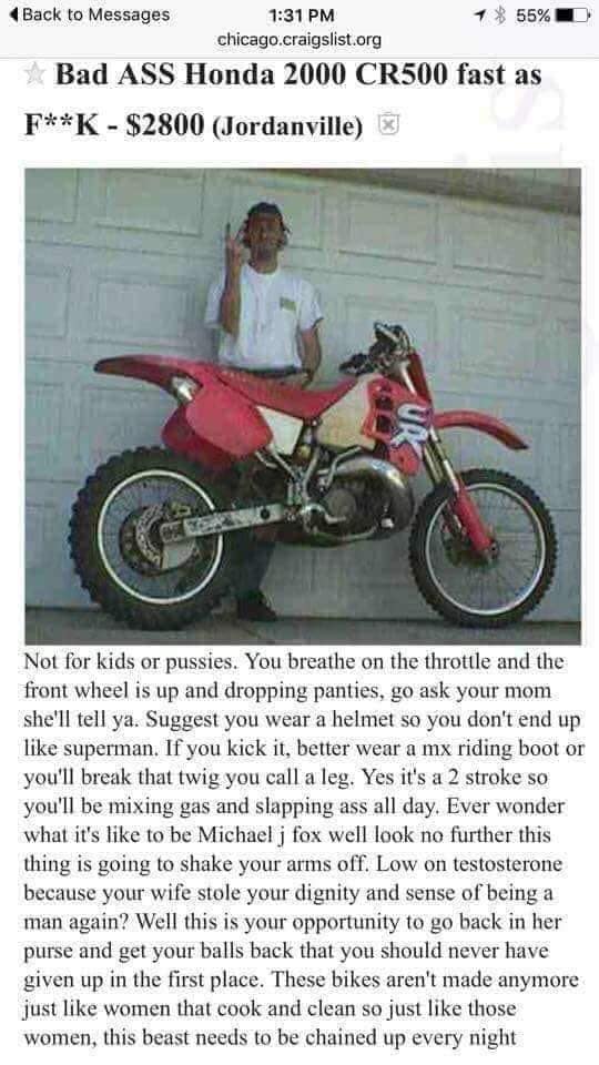 funny craigslist dirt bike ad - Back to Messages 55%O chicago.craigslist.org Bad Ass Honda 2000 CR500 fast as FK $2800 Jordanville Not for kids or pussies. You breathe on the throttle and the front wheel is up and dropping panties, go ask your mom she'll 