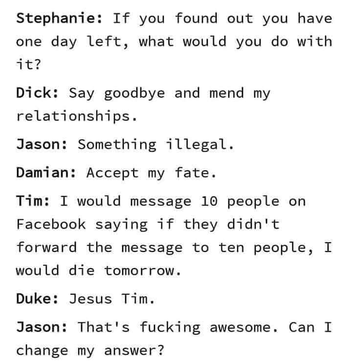 handwriting - Stephanie If you found out you have one day left, what would you do with it? Dick Say goodbye and mend my relationships. Jason Something illegal. Damian Accept my fate. Tim I would message 10 people on Facebook saying if they didn't forward 