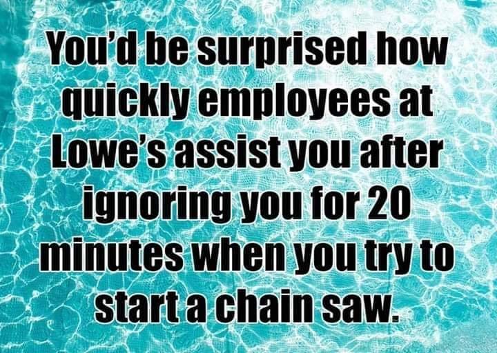 water - You'd be surprised how quickly employees at Lowe's assist you after be ignoring you for 20 minutes when you try to start a chain saw.
