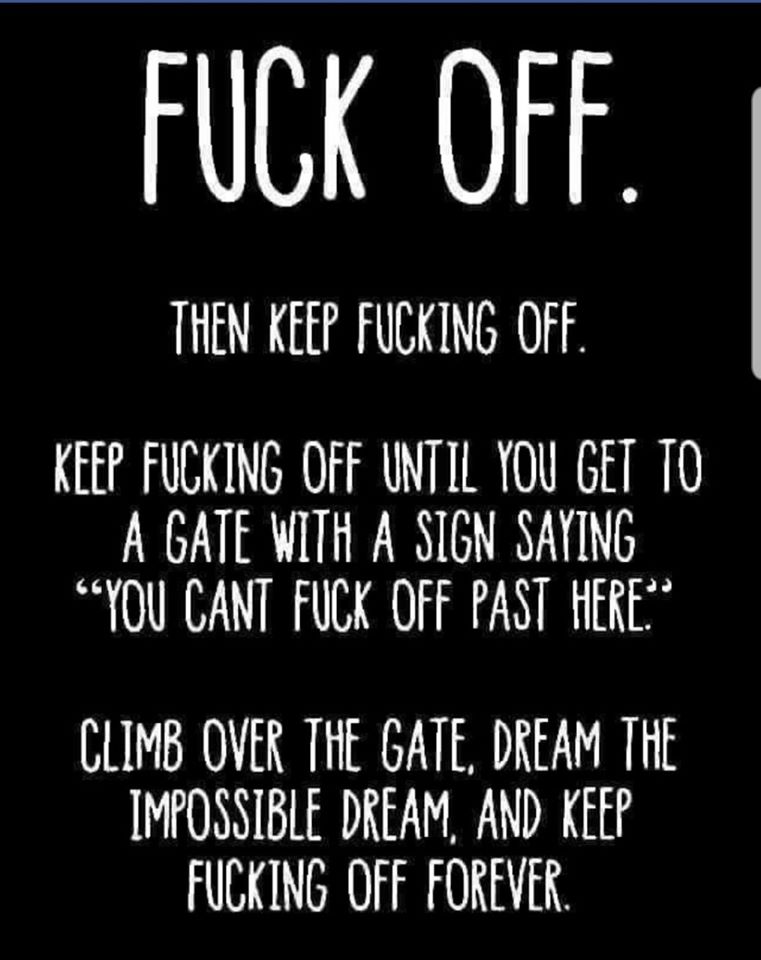fuck off then keep fucking off - Fuck Off. Then Keep Fucking Off. Keep Fucking Off Until You Get To A Gate With A Sign Saying "You Cant Fuck Off Past Here." Climb Over The Gate, Dream The Impossible Dream, And Keep Fucking Off Forever