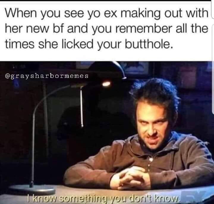 dirty inappropriate memes - When you see yo ex making out with her new bf and you remember all the times she licked your butthole. sharbormemes I know something you don't know.
