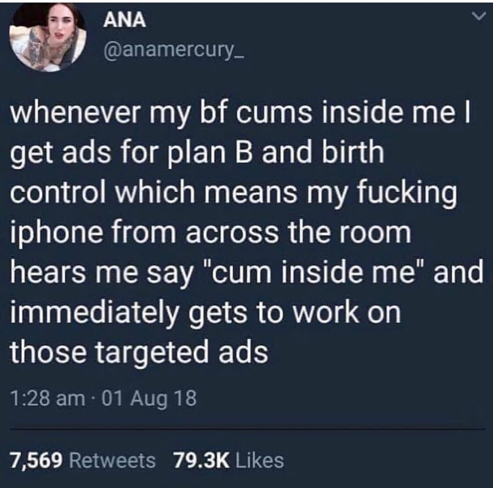 Ana e whenever my bf cums inside me get ads for plan B and birth control which means my fucking iphone from across the room hears me say "cum inside me" and immediately gets to work on those targeted ads 01 Aug 18 7,569
