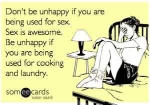 sounded much better in my head - Don't be unhappy if you are being used for sex. Sex is awesome Be unhappy if you are being used for cooking and laundry someecards rad