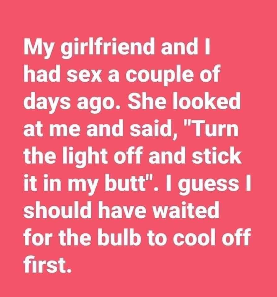 butterfly does not look back - My girlfriend and I had sex a couple of days ago. She looked at me and said, "Turn the light off and stick it in my butt". I guess I should have waited for the bulb to cool off first.