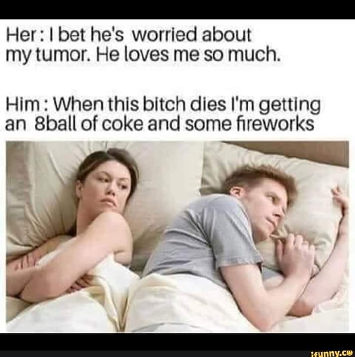 bet he's thinking about that girl - Her I bet he's worried about my tumor. He loves me so much. Him When this bitch dies i'm getting an 8ball of coke and some fireworks ifunny.com
