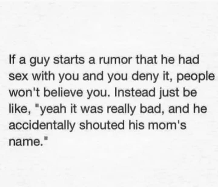 funny quotes and sayings - If a guy starts a rumor that he had sex with you and you deny it, people won't believe you. Instead just be , "yeah it was really bad, and he accidentally shouted his mom's name."