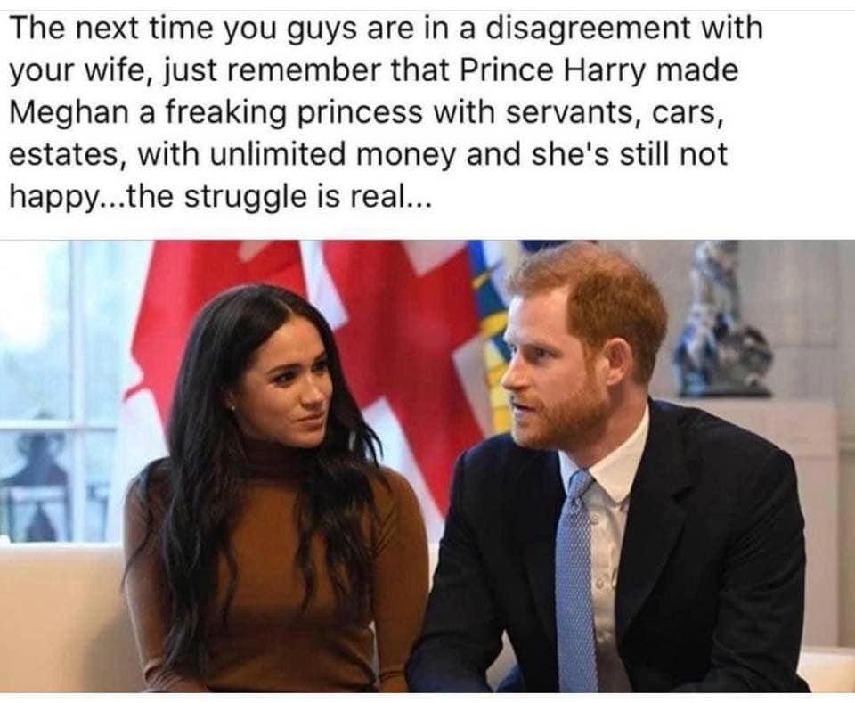 Prince Harry, Duke of Sussex - The next time you guys are in a disagreement with your wife, just remember that Prince Harry made Meghan a freaking princess with servants, cars, estates, with unlimited money and she's still not happy...the struggle is real