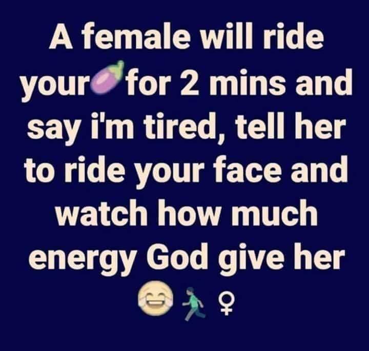 number - A female will ride your for 2 mins and say i'm tired, tell her to ride your face and watch how much energy God give her