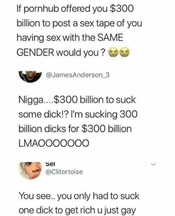 document - If pornhub offered you $300 billion to post a sex tape of you having sex with the Same Gender would you? Nigga....$300 billion to suck some dick!? I'm sucking 300 billion dicks for $300 billion LMAOO00000 Sei You see.. you only had to suck one 