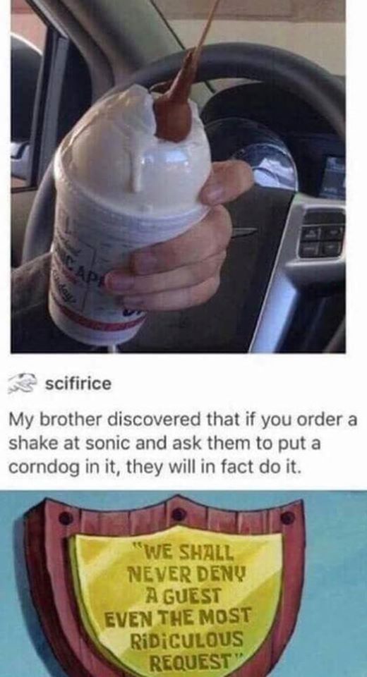 sonic corn dog shake - scifirice My brother discovered that if you order a shake at sonic and ask them to put a corndog in it, they will in fact do it. "We Shall Never Deny A Guest Even The Most Ridiculous Request