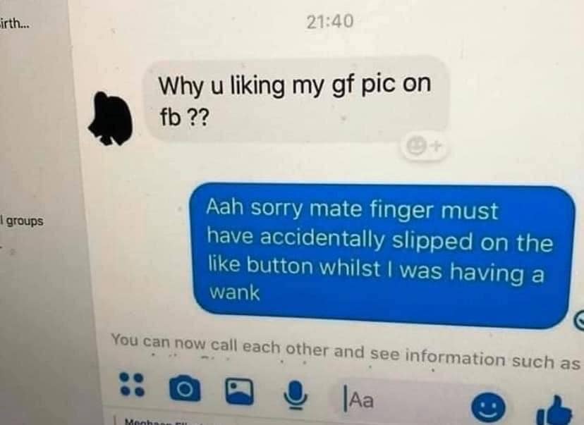 electronics - irth... Why u liking my gf pic on fb ?? groups Aah sorry mate finger must have accidentally slipped on the button whilst I was having a wank You can now call each other and see information such as Oo Ja